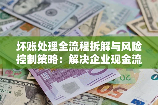 济南坏账处理全流程拆解与风险控制策略：解决企业现金流顽疾的实战指南