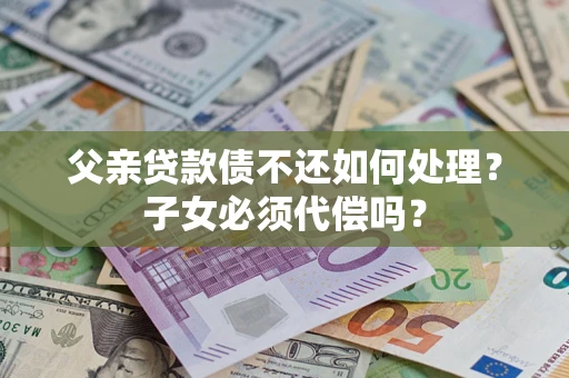 济南父亲贷款债不还如何处理？子女必须代偿吗？